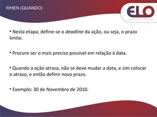WHEN (QUANDO)
7
• Nesta etapa, define-se o deadline da ação, ou seja, o prazo
limite.
• Procure ser o mais preciso possível em relação à data.
• Quando a ação atrasa, não se deve mudar a data, e sim colocar
o atraso, e então definir novo prazo.
• Exemplo: 30 de Novembro de 2010.
 