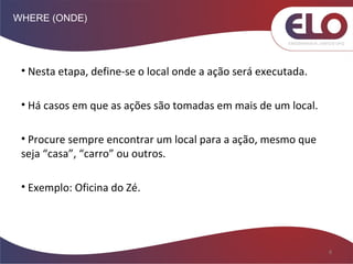 WHERE (ONDE)
8
• Nesta etapa, define-se o local onde a ação será executada.
• Há casos em que as ações são tomadas em mais de um local.
• Procure sempre encontrar um local para a ação, mesmo que
seja “casa”, “carro” ou outros.
• Exemplo: Oficina do Zé.
 