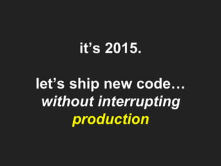 it’s 2015.
let’s ship new code…
without interrupting
production
 