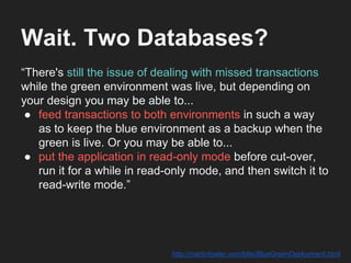 Wait. Two Databases?
“There's still the issue of dealing with missed transactions
while the green environment was live, but depending on
your design you may be able to...
● feed transactions to both environments in such a way
as to keep the blue environment as a backup when the
green is live. Or you may be able to...
● put the application in read-only mode before cut-over,
run it for a while in read-only mode, and then switch it to
read-write mode.”
http://martinfowler.com/bliki/BlueGreenDeployment.html
 