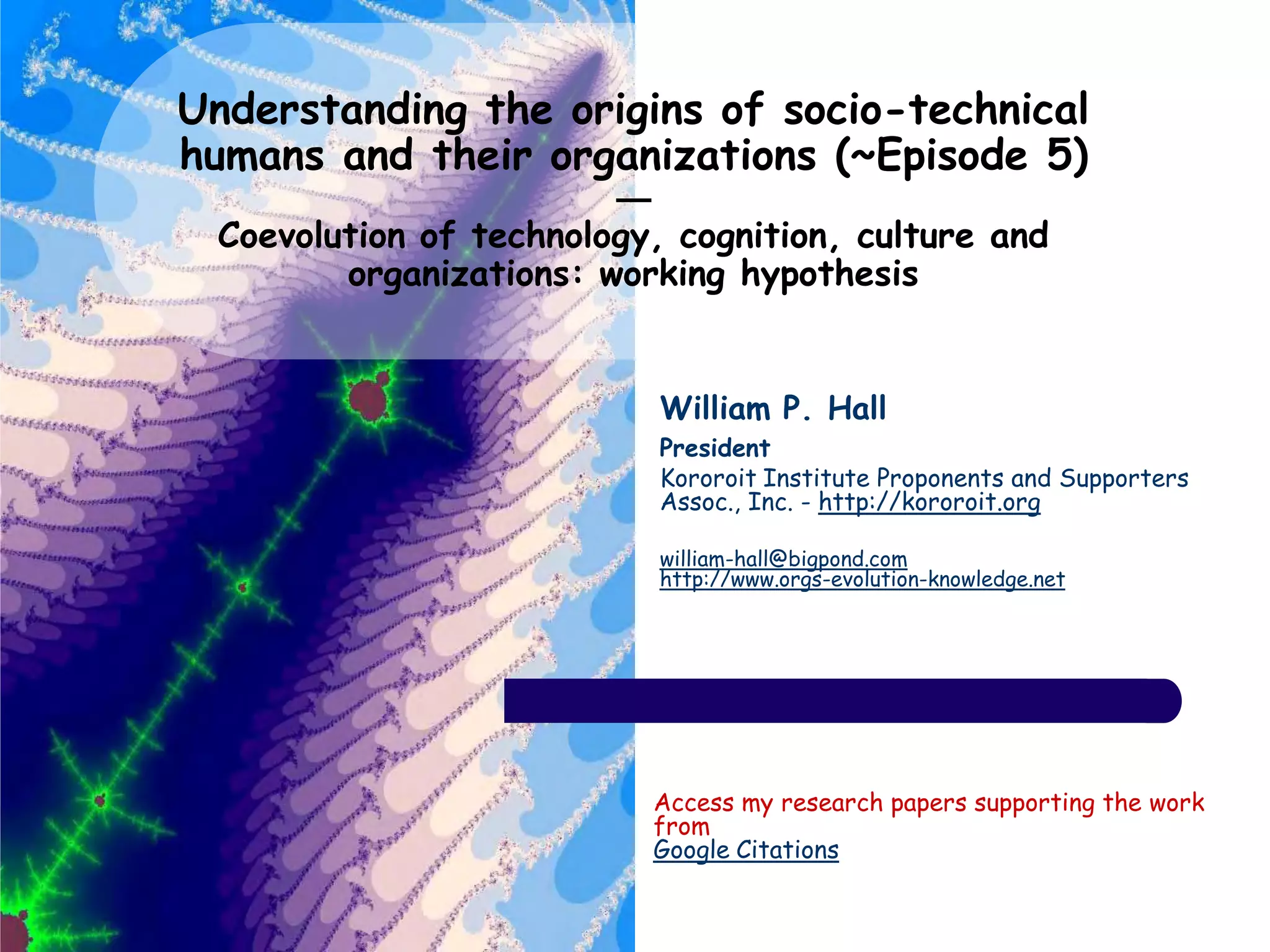 Understanding the origins of socio-technical
humans and their organizations (~Episode 5)
—
Coevolution of technology, cognition, culture and
organizations: working hypothesis
William P. Hall
President
Kororoit Institute Proponents and Supporters
Assoc., Inc. - http://kororoit.org
william-hall@bigpond.com
http://www.orgs-evolution-knowledge.net
Access my research papers supporting the work
from
Google Citations
 