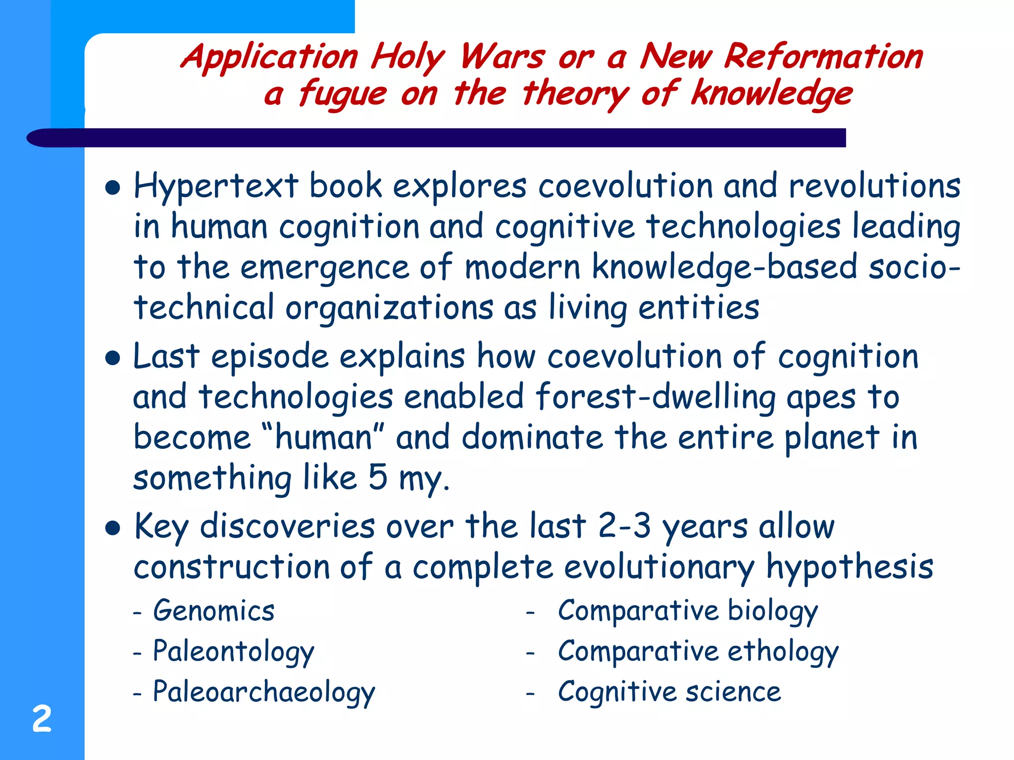 Application Holy Wars or a New Reformation
a fugue on the theory of knowledge
 Hypertext book explores coevolution and revolutions
in human cognition and cognitive technologies leading
to the emergence of modern knowledge-based socio-
technical organizations as living entities
 Last episode explains how coevolution of cognition
and technologies enabled forest-dwelling apes to
become “human” and dominate the entire planet in
something like 5 my.
 Key discoveries over the last 2-3 years allow
construction of a complete evolutionary hypothesis
– Genomics
– Paleontology
– Paleoarchaeology
2
– Comparative biology
– Comparative ethology
– Cognitive science
 