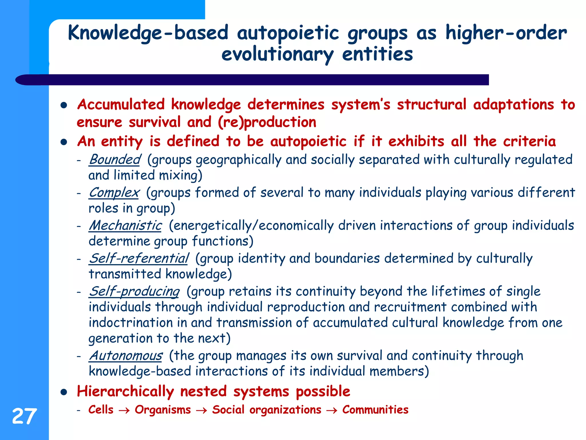 Knowledge-based autopoietic groups as higher-order
evolutionary entities
 Accumulated knowledge determines system’s structural adaptations to
ensure survival and (re)production
 An entity is defined to be autopoietic if it exhibits all the criteria
– Bounded (groups geographically and socially separated with culturally regulated
and limited mixing)
– Complex (groups formed of several to many individuals playing various different
roles in group)
– Mechanistic (energetically/economically driven interactions of group individuals
determine group functions)
– Self-referential (group identity and boundaries determined by culturally
transmitted knowledge)
– Self-producing (group retains its continuity beyond the lifetimes of single
individuals through individual reproduction and recruitment combined with
indoctrination in and transmission of accumulated cultural knowledge from one
generation to the next)
– Autonomous (the group manages its own survival and continuity through
knowledge-based interactions of its individual members)
 Hierarchically nested systems possible
– Cells  Organisms  Social organizations  Communities
27
 