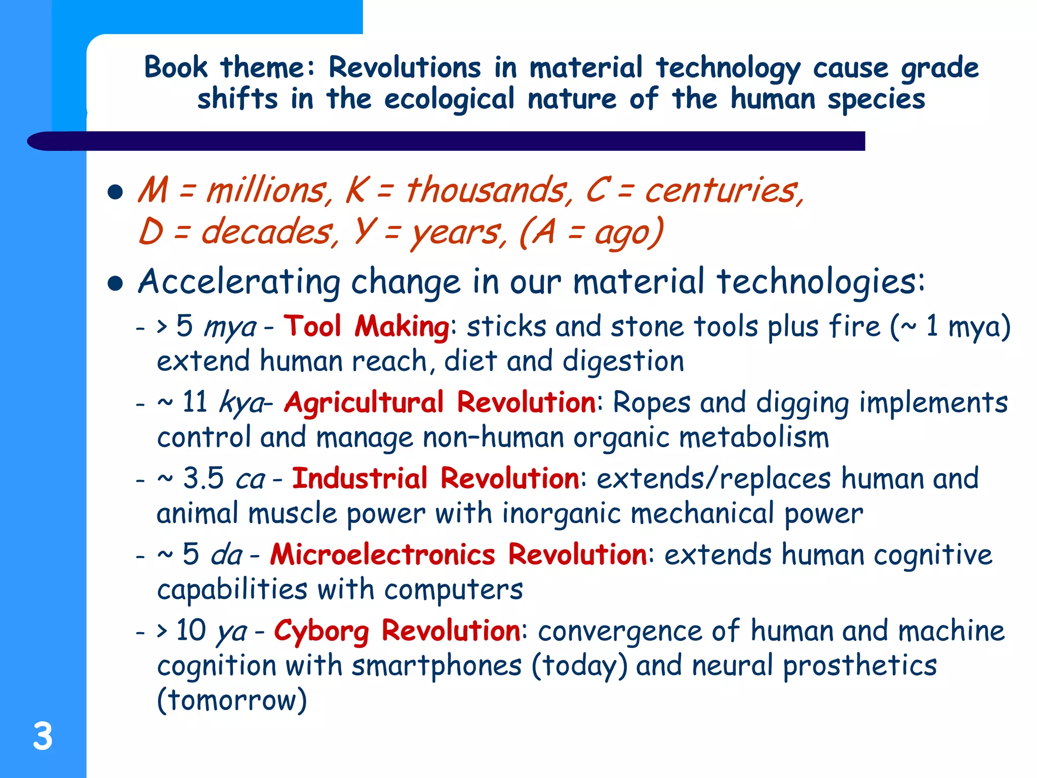 3
Book theme: Revolutions in material technology cause grade
shifts in the ecological nature of the human species
 M = millions, K = thousands, C = centuries,
D = decades, Y = years, (A = ago)
 Accelerating change in our material technologies:
– > 5 mya - Tool Making: sticks and stone tools plus fire (~ 1 mya)
extend human reach, diet and digestion
– ~ 11 kya- Agricultural Revolution: Ropes and digging implements
control and manage non–human organic metabolism
– ~ 3.5 ca - Industrial Revolution: extends/replaces human and
animal muscle power with inorganic mechanical power
– ~ 5 da - Microelectronics Revolution: extends human cognitive
capabilities with computers
– > 10 ya - Cyborg Revolution: convergence of human and machine
cognition with smartphones (today) and neural prosthetics
(tomorrow)
 