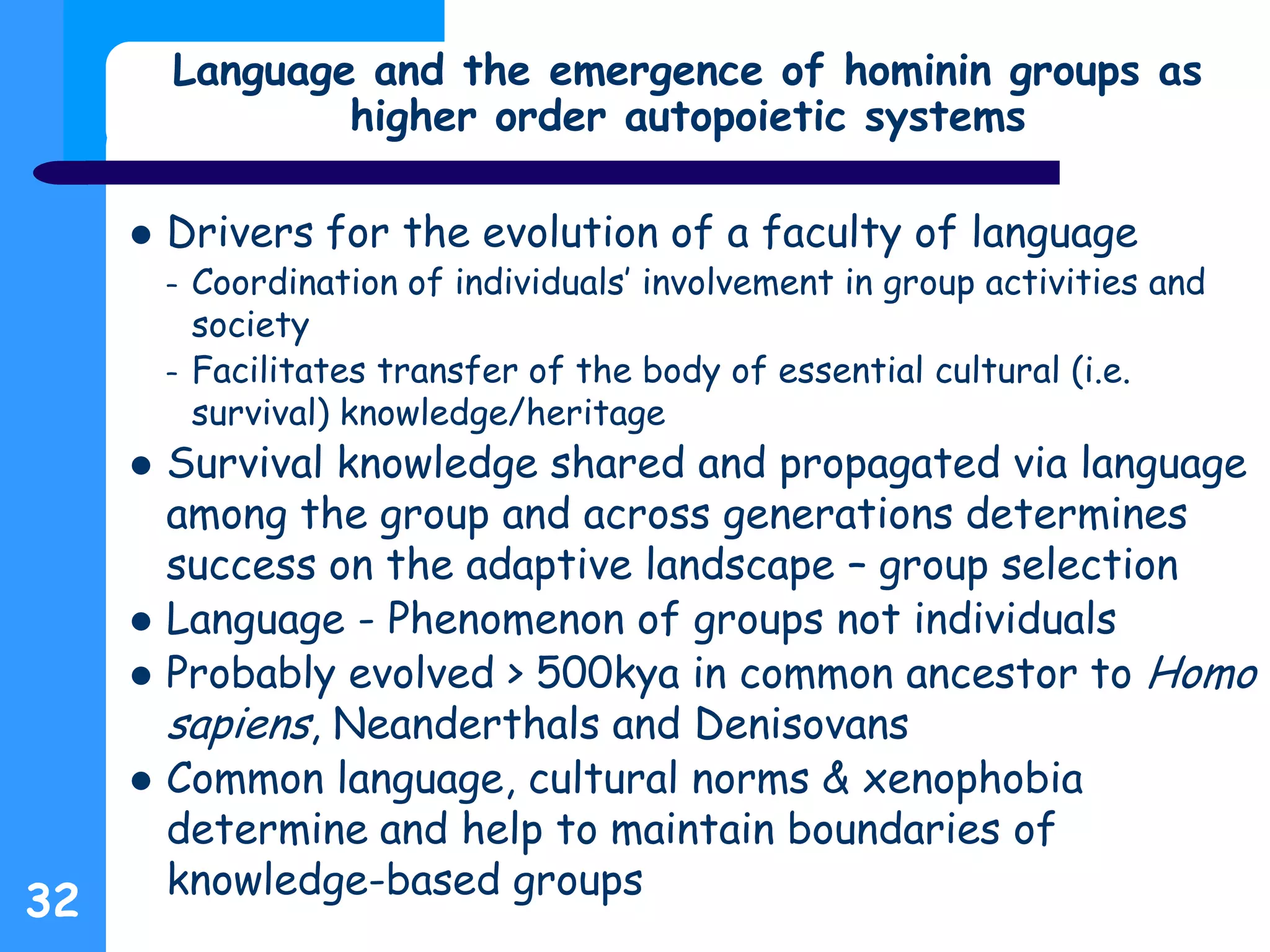 Language and the emergence of hominin groups as
higher order autopoietic systems
 Drivers for the evolution of a faculty of language
– Coordination of individuals’ involvement in group activities and
society
– Facilitates transfer of the body of essential cultural (i.e.
survival) knowledge/heritage
 Survival knowledge shared and propagated via language
among the group and across generations determines
success on the adaptive landscape – group selection
 Language - Phenomenon of groups not individuals
 Probably evolved > 500kya in common ancestor to Homo
sapiens, Neanderthals and Denisovans
 Common language, cultural norms & xenophobia
determine and help to maintain boundaries of
knowledge-based groups
32
 