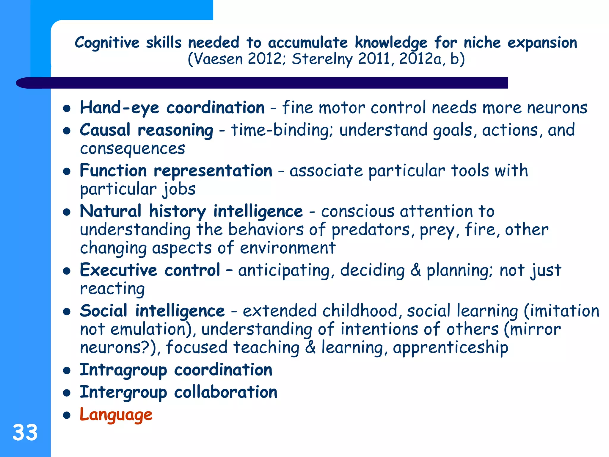 33
Cognitive skills needed to accumulate knowledge for niche expansion
(Vaesen 2012; Sterelny 2011, 2012a, b)
 Hand-eye coordination - fine motor control needs more neurons
 Causal reasoning - time-binding; understand goals, actions, and
consequences
 Function representation - associate particular tools with
particular jobs
 Natural history intelligence - conscious attention to
understanding the behaviors of predators, prey, fire, other
changing aspects of environment
 Executive control – anticipating, deciding & planning; not just
reacting
 Social intelligence - extended childhood, social learning (imitation
not emulation), understanding of intentions of others (mirror
neurons?), focused teaching & learning, apprenticeship
 Intragroup coordination
 Intergroup collaboration
 Language
 