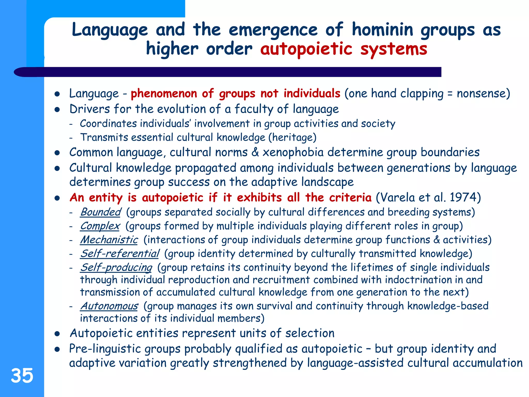 Language and the emergence of hominin groups as
higher order autopoietic systems
 Language - phenomenon of groups not individuals (one hand clapping = nonsense)
 Drivers for the evolution of a faculty of language
– Coordinates individuals’ involvement in group activities and society
– Transmits essential cultural knowledge (heritage)
 Common language, cultural norms & xenophobia determine group boundaries
 Cultural knowledge propagated among individuals between generations by language
determines group success on the adaptive landscape
 An entity is autopoietic if it exhibits all the criteria (Varela et al. 1974)
– Bounded (groups separated socially by cultural differences and breeding systems)
– Complex (groups formed by multiple individuals playing different roles in group)
– Mechanistic (interactions of group individuals determine group functions & activities)
– Self-referential (group identity determined by culturally transmitted knowledge)
– Self-producing (group retains its continuity beyond the lifetimes of single individuals
through individual reproduction and recruitment combined with indoctrination in and
transmission of accumulated cultural knowledge from one generation to the next)
– Autonomous (group manages its own survival and continuity through knowledge-based
interactions of its individual members)
 Autopoietic entities represent units of selection
 Pre-linguistic groups probably qualified as autopoietic – but group identity and
adaptive variation greatly strengthened by language-assisted cultural accumulation
35
 