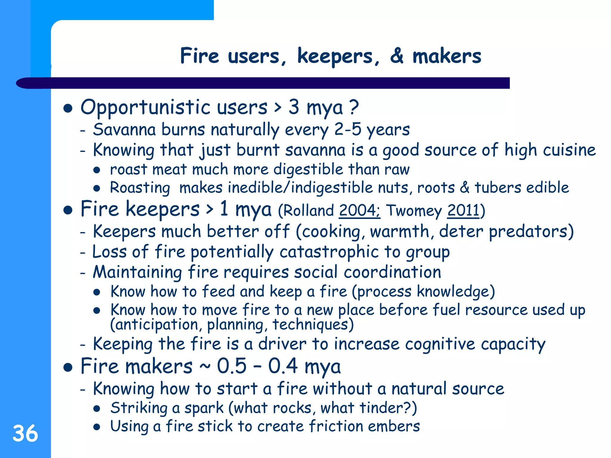 36
Fire users, keepers, & makers
 Opportunistic users > 3 mya ?
– Savanna burns naturally every 2-5 years
– Knowing that just burnt savanna is a good source of high cuisine
 roast meat much more digestible than raw
 Roasting makes inedible/indigestible nuts, roots & tubers edible
 Fire keepers > 1 mya (Rolland 2004; Twomey 2011)
– Keepers much better off (cooking, warmth, deter predators)
– Loss of fire potentially catastrophic to group
– Maintaining fire requires social coordination
 Know how to feed and keep a fire (process knowledge)
 Know how to move fire to a new place before fuel resource used up
(anticipation, planning, techniques)
– Keeping the fire is a driver to increase cognitive capacity
 Fire makers ~ 0.5 – 0.4 mya
– Knowing how to start a fire without a natural source
 Striking a spark (what rocks, what tinder?)
 Using a fire stick to create friction embers
 