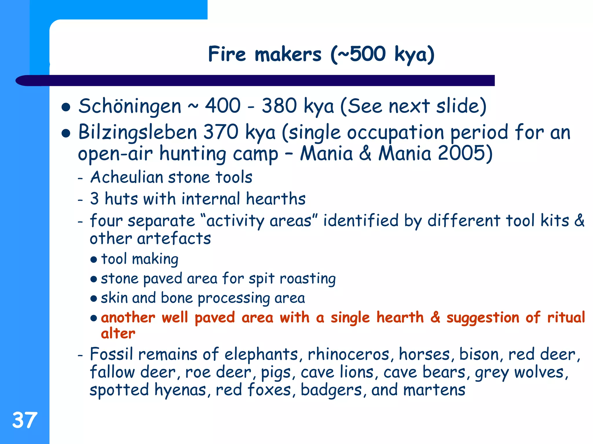 37
Fire makers (~500 kya)
 Schöningen ~ 400 - 380 kya (See next slide)
 Bilzingsleben 370 kya (single occupation period for an
open-air hunting camp – Mania & Mania 2005)
– Acheulian stone tools
– 3 huts with internal hearths
– four separate “activity areas” identified by different tool kits &
other artefacts
 tool making
 stone paved area for spit roasting
 skin and bone processing area
 another well paved area with a single hearth & suggestion of ritual
alter
– Fossil remains of elephants, rhinoceros, horses, bison, red deer,
fallow deer, roe deer, pigs, cave lions, cave bears, grey wolves,
spotted hyenas, red foxes, badgers, and martens
 