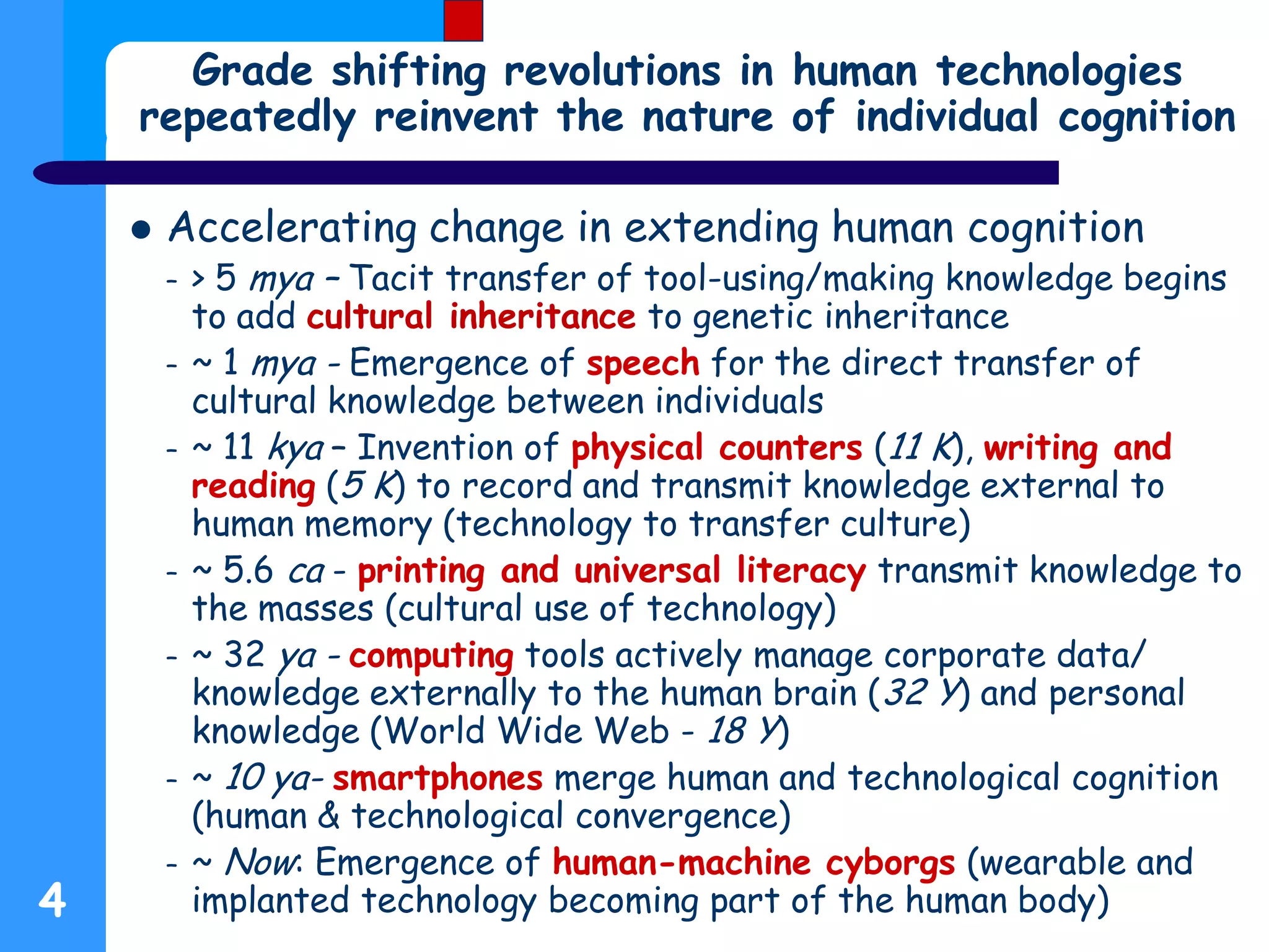 4
Grade shifting revolutions in human technologies
repeatedly reinvent the nature of individual cognition
 Accelerating change in extending human cognition
– > 5 mya – Tacit transfer of tool-using/making knowledge begins
to add cultural inheritance to genetic inheritance
– ~ 1 mya - Emergence of speech for the direct transfer of
cultural knowledge between individuals
– ~ 11 kya – Invention of physical counters (11 K), writing and
reading (5 K) to record and transmit knowledge external to
human memory (technology to transfer culture)
– ~ 5.6 ca - printing and universal literacy transmit knowledge to
the masses (cultural use of technology)
– ~ 32 ya - computing tools actively manage corporate data/
knowledge externally to the human brain (32 Y) and personal
knowledge (World Wide Web - 18 Y)
– ~ 10 ya- smartphones merge human and technological cognition
(human & technological convergence)
– ~ Now: Emergence of human-machine cyborgs (wearable and
implanted technology becoming part of the human body)
 
