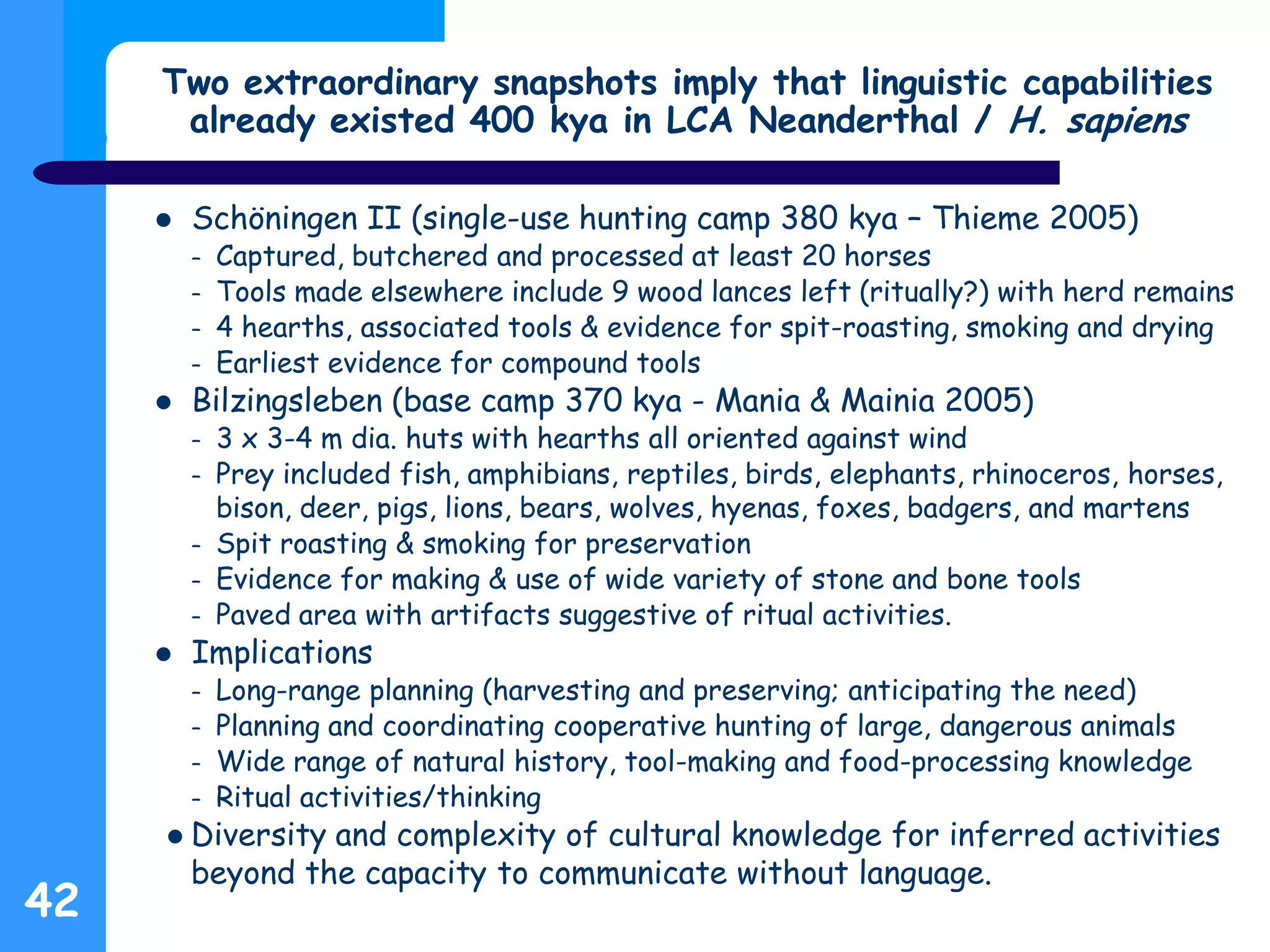 Two extraordinary snapshots imply that linguistic capabilities
already existed 400 kya in LCA Neanderthal / H. sapiens
 Schöningen II (single-use hunting camp 380 kya – Thieme 2005)
– Captured, butchered and processed at least 20 horses
– Tools made elsewhere include 9 wood lances left (ritually?) with herd remains
– 4 hearths, associated tools & evidence for spit-roasting, smoking and drying
– Earliest evidence for compound tools
 Bilzingsleben (base camp 370 kya - Mania & Mainia 2005)
– 3 x 3-4 m dia. huts with hearths all oriented against wind
– Prey included fish, amphibians, reptiles, birds, elephants, rhinoceros, horses,
bison, deer, pigs, lions, bears, wolves, hyenas, foxes, badgers, and martens
– Spit roasting & smoking for preservation
– Evidence for making & use of wide variety of stone and bone tools
– Paved area with artifacts suggestive of ritual activities.
 Implications
– Long-range planning (harvesting and preserving; anticipating the need)
– Planning and coordinating cooperative hunting of large, dangerous animals
– Wide range of natural history, tool-making and food-processing knowledge
– Ritual activities/thinking
 Diversity and complexity of cultural knowledge for inferred activities
beyond the capacity to communicate without language.
42
 