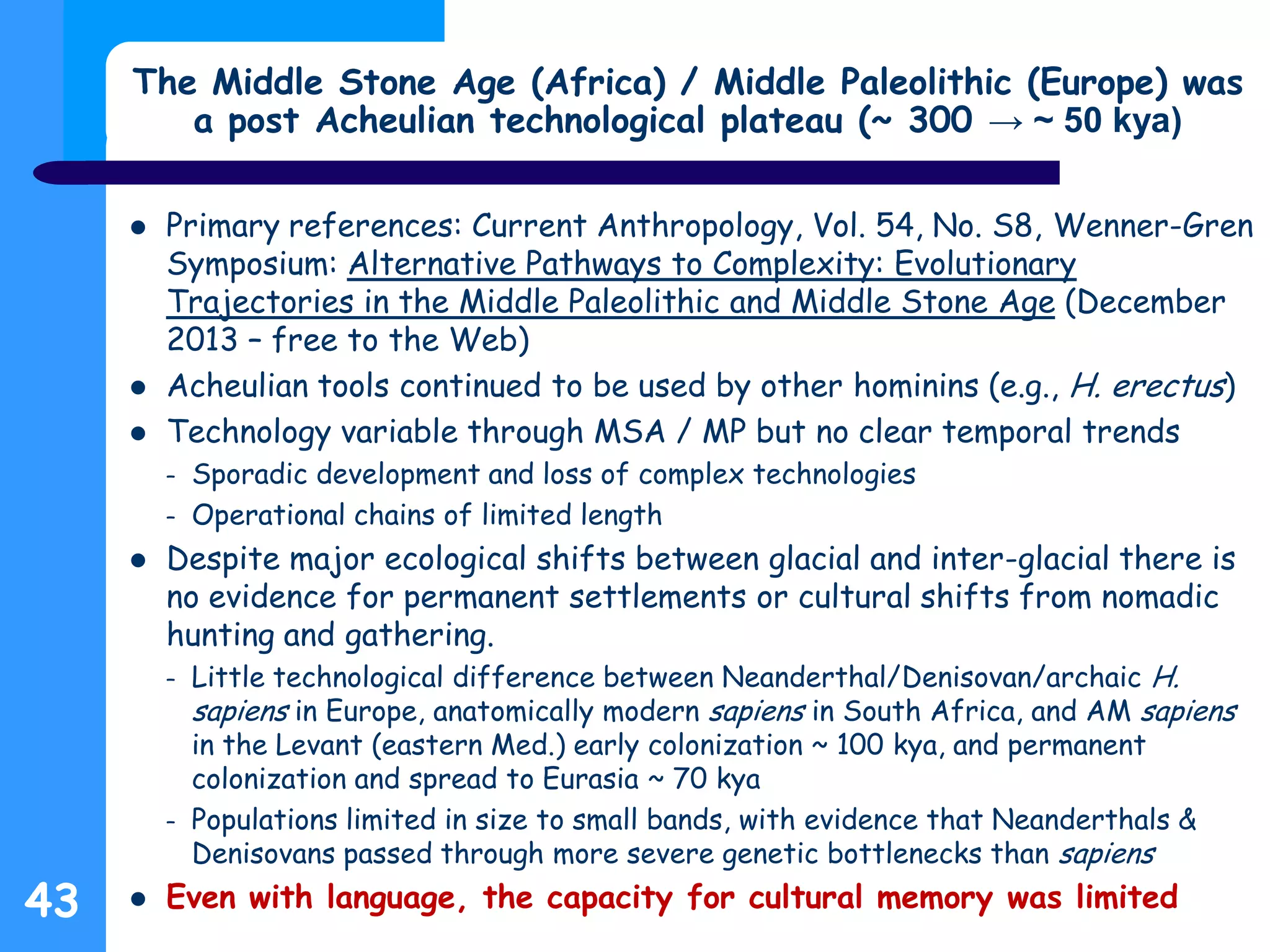 The Middle Stone Age (Africa) / Middle Paleolithic (Europe) was
a post Acheulian technological plateau (~ 300 → ~ 50 kya)
 Primary references: Current Anthropology, Vol. 54, No. S8, Wenner-Gren
Symposium: Alternative Pathways to Complexity: Evolutionary
Trajectories in the Middle Paleolithic and Middle Stone Age (December
2013 – free to the Web)
 Acheulian tools continued to be used by other hominins (e.g., H. erectus)
 Technology variable through MSA / MP but no clear temporal trends
– Sporadic development and loss of complex technologies
– Operational chains of limited length
 Despite major ecological shifts between glacial and inter-glacial there is
no evidence for permanent settlements or cultural shifts from nomadic
hunting and gathering.
– Little technological difference between Neanderthal/Denisovan/archaic H.
sapiens in Europe, anatomically modern sapiens in South Africa, and AM sapiens
in the Levant (eastern Med.) early colonization ~ 100 kya, and permanent
colonization and spread to Eurasia ~ 70 kya
– Populations limited in size to small bands, with evidence that Neanderthals &
Denisovans passed through more severe genetic bottlenecks than sapiens
 Even with language, the capacity for cultural memory was limited43
 