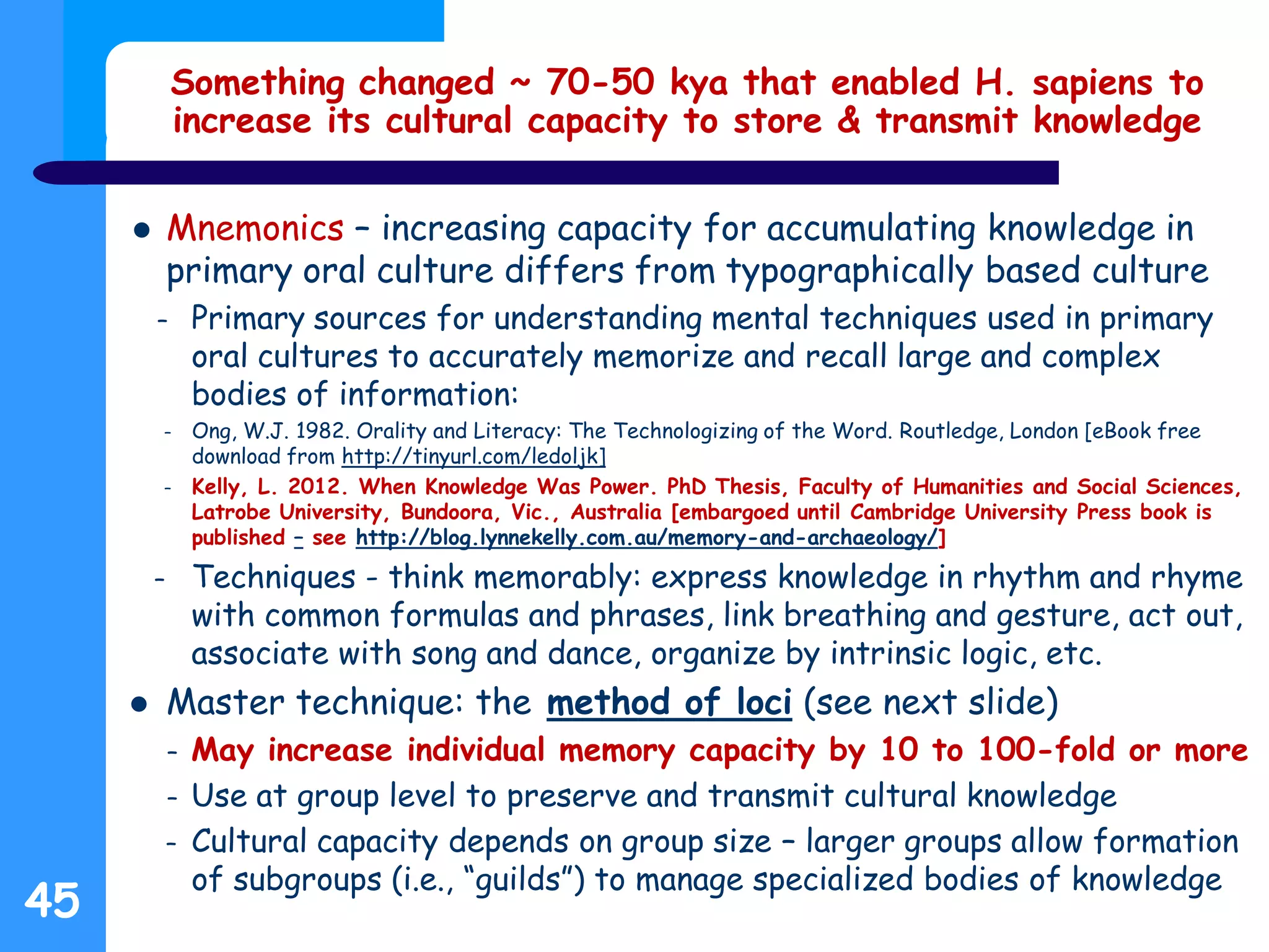 Something changed ~ 70-50 kya that enabled H. sapiens to
increase its cultural capacity to store & transmit knowledge
 Mnemonics – increasing capacity for accumulating knowledge in
primary oral culture differs from typographically based culture
– Primary sources for understanding mental techniques used in primary
oral cultures to accurately memorize and recall large and complex
bodies of information:
– Ong, W.J. 1982. Orality and Literacy: The Technologizing of the Word. Routledge, London [eBook free
download from http://tinyurl.com/ledoljk]
– Kelly, L. 2012. When Knowledge Was Power. PhD Thesis, Faculty of Humanities and Social Sciences,
Latrobe University, Bundoora, Vic., Australia [embargoed until Cambridge University Press book is
published – see http://blog.lynnekelly.com.au/memory-and-archaeology/]
– Techniques - think memorably: express knowledge in rhythm and rhyme
with common formulas and phrases, link breathing and gesture, act out,
associate with song and dance, organize by intrinsic logic, etc.
 Master technique: the method of loci (see next slide)
– May increase individual memory capacity by 10 to 100-fold or more
– Use at group level to preserve and transmit cultural knowledge
– Cultural capacity depends on group size – larger groups allow formation
of subgroups (i.e., “guilds”) to manage specialized bodies of knowledge
45
 