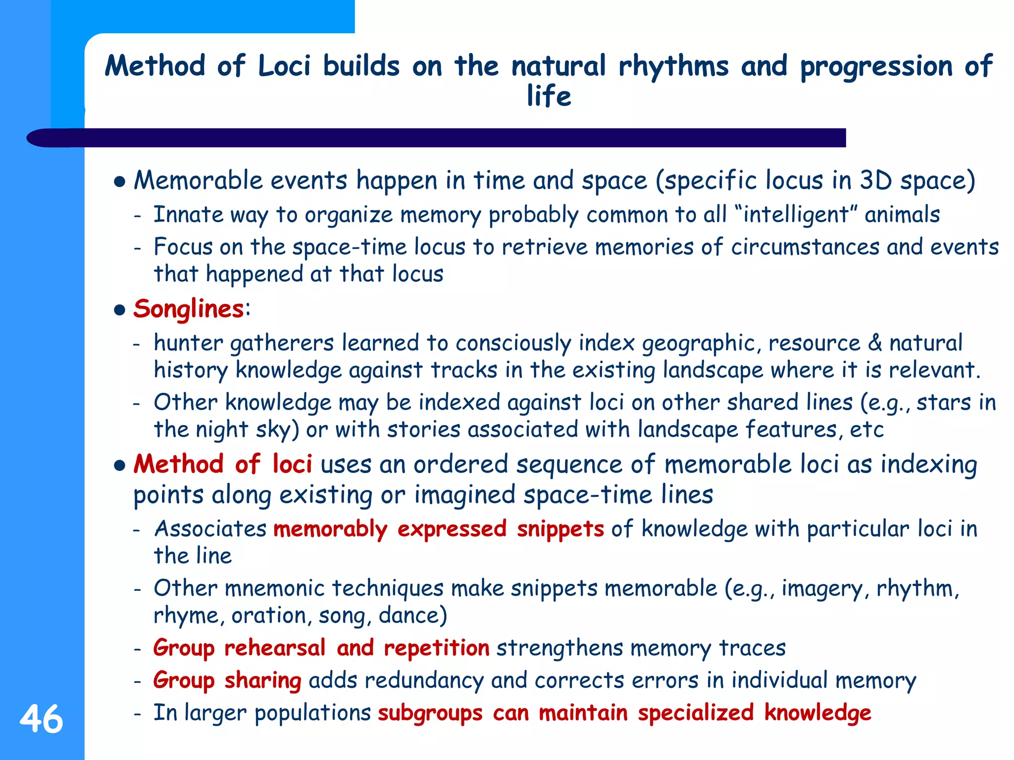 Method of Loci builds on the natural rhythms and progression of
life
 Memorable events happen in time and space (specific locus in 3D space)
– Innate way to organize memory probably common to all “intelligent” animals
– Focus on the space-time locus to retrieve memories of circumstances and events
that happened at that locus
 Songlines:
– hunter gatherers learned to consciously index geographic, resource & natural
history knowledge against tracks in the existing landscape where it is relevant.
– Other knowledge may be indexed against loci on other shared lines (e.g., stars in
the night sky) or with stories associated with landscape features, etc
 Method of loci uses an ordered sequence of memorable loci as indexing
points along existing or imagined space-time lines
– Associates memorably expressed snippets of knowledge with particular loci in
the line
– Other mnemonic techniques make snippets memorable (e.g., imagery, rhythm,
rhyme, oration, song, dance)
– Group rehearsal and repetition strengthens memory traces
– Group sharing adds redundancy and corrects errors in individual memory
– In larger populations subgroups can maintain specialized knowledge
46
 