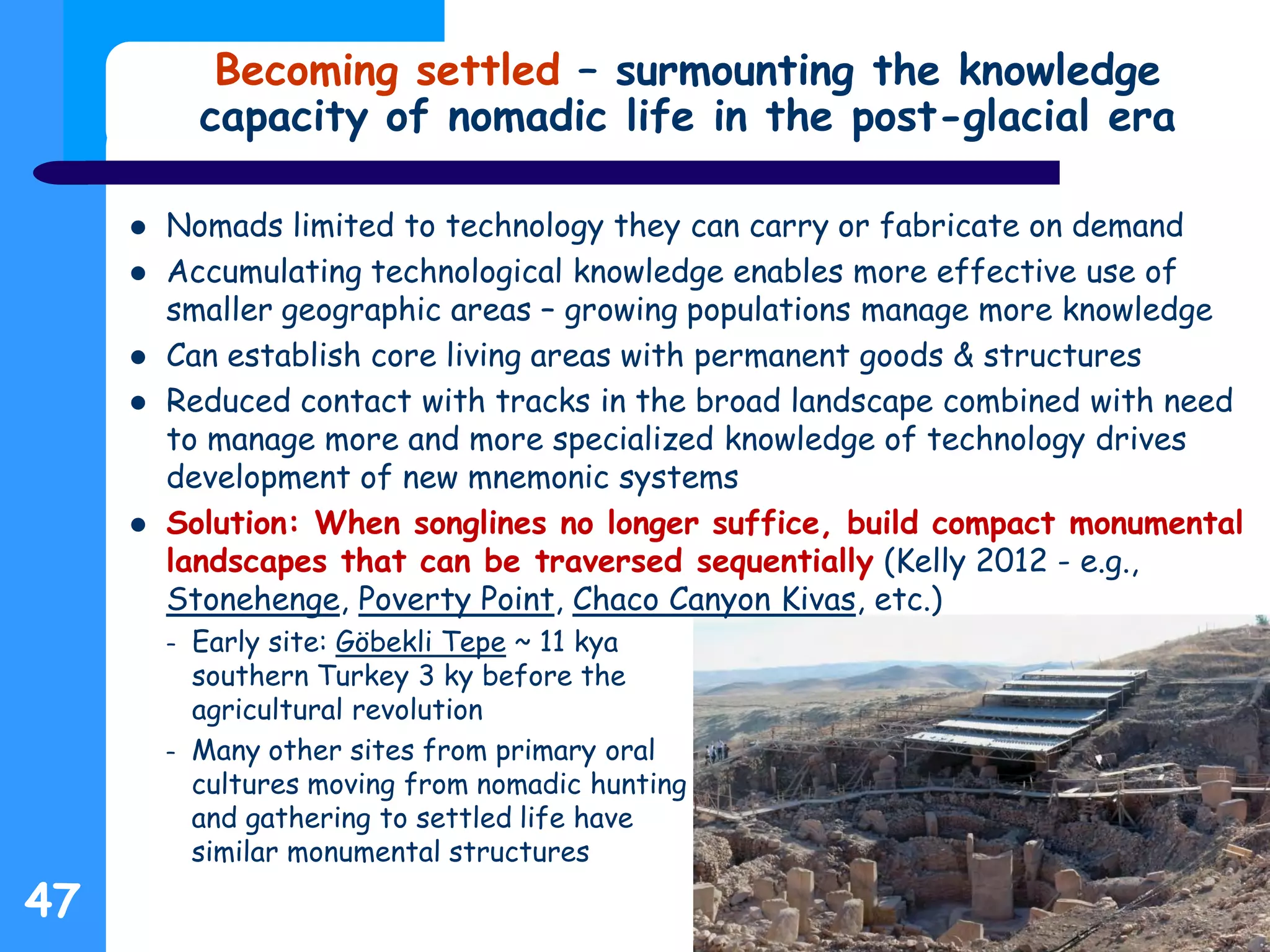 Becoming settled – surmounting the knowledge
capacity of nomadic life in the post-glacial era
 Nomads limited to technology they can carry or fabricate on demand
 Accumulating technological knowledge enables more effective use of
smaller geographic areas – growing populations manage more knowledge
 Can establish core living areas with permanent goods & structures
 Reduced contact with tracks in the broad landscape combined with need
to manage more and more specialized knowledge of technology drives
development of new mnemonic systems
 Solution: When songlines no longer suffice, build compact monumental
landscapes that can be traversed sequentially (Kelly 2012 - e.g.,
Stonehenge, Poverty Point, Chaco Canyon Kivas, etc.)
– Early site: Göbekli Tepe ~ 11 kya
southern Turkey 3 ky before the
agricultural revolution
– Many other sites from primary oral
cultures moving from nomadic hunting
and gathering to settled life have
similar monumental structures
47
 