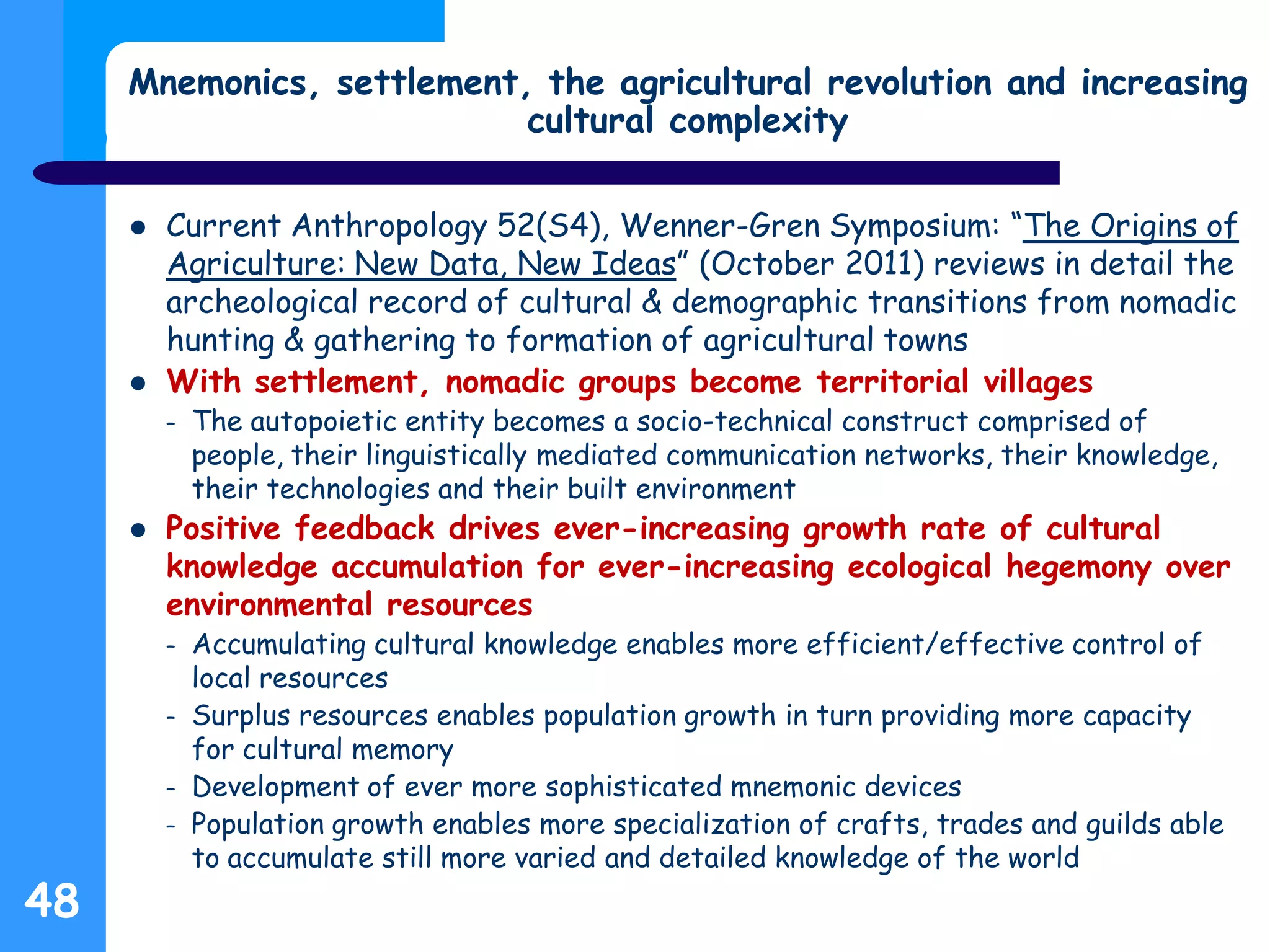 Mnemonics, settlement, the agricultural revolution and increasing
cultural complexity
 Current Anthropology 52(S4), Wenner-Gren Symposium: “The Origins of
Agriculture: New Data, New Ideas” (October 2011) reviews in detail the
archeological record of cultural & demographic transitions from nomadic
hunting & gathering to formation of agricultural towns
 With settlement, nomadic groups become territorial villages
– The autopoietic entity becomes a socio-technical construct comprised of
people, their linguistically mediated communication networks, their knowledge,
their technologies and their built environment
 Positive feedback drives ever-increasing growth rate of cultural
knowledge accumulation for ever-increasing ecological hegemony over
environmental resources
– Accumulating cultural knowledge enables more efficient/effective control of
local resources
– Surplus resources enables population growth in turn providing more capacity
for cultural memory
– Development of ever more sophisticated mnemonic devices
– Population growth enables more specialization of crafts, trades and guilds able
to accumulate still more varied and detailed knowledge of the world
48
 