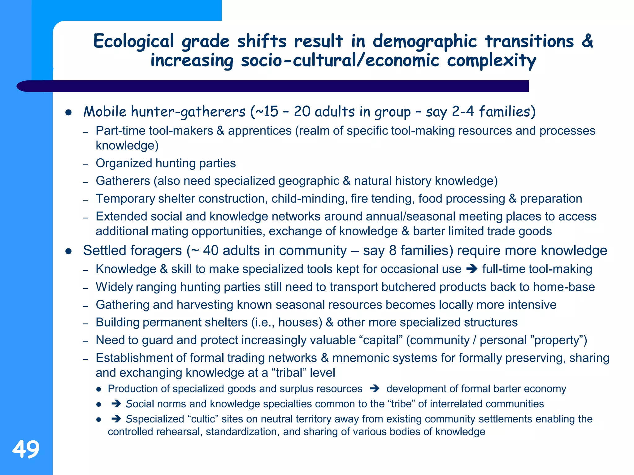 Ecological grade shifts result in demographic transitions &
increasing socio-cultural/economic complexity
 Mobile hunter-gatherers (~15 – 20 adults in group – say 2-4 families)
– Part-time tool-makers & apprentices (realm of specific tool-making resources and processes
knowledge)
– Organized hunting parties
– Gatherers (also need specialized geographic & natural history knowledge)
– Temporary shelter construction, child-minding, fire tending, food processing & preparation
– Extended social and knowledge networks around annual/seasonal meeting places to access
additional mating opportunities, exchange of knowledge & barter limited trade goods
 Settled foragers (~ 40 adults in community – say 8 families) require more knowledge
– Knowledge & skill to make specialized tools kept for occasional use  full-time tool-making
– Widely ranging hunting parties still need to transport butchered products back to home-base
– Gathering and harvesting known seasonal resources becomes locally more intensive
– Building permanent shelters (i.e., houses) & other more specialized structures
– Need to guard and protect increasingly valuable “capital” (community / personal ”property”)
– Establishment of formal trading networks & mnemonic systems for formally preserving, sharing
and exchanging knowledge at a “tribal” level
 Production of specialized goods and surplus resources  development of formal barter economy
  Social norms and knowledge specialties common to the “tribe” of interrelated communities
  Sspecialized “cultic” sites on neutral territory away from existing community settlements enabling the
controlled rehearsal, standardization, and sharing of various bodies of knowledge
49
 