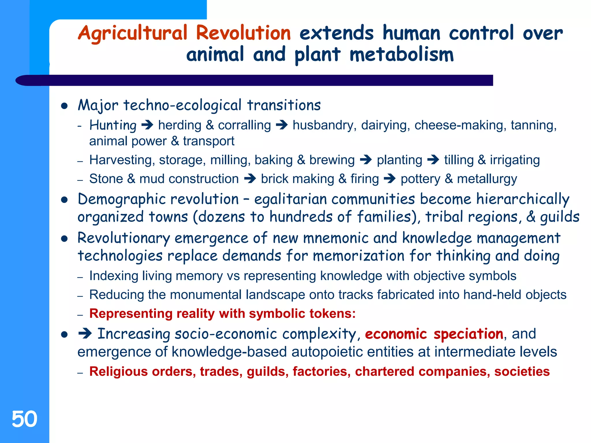 Agricultural Revolution extends human control over
animal and plant metabolism
 Major techno-ecological transitions
– Hunting  herding & corralling  husbandry, dairying, cheese-making, tanning,
animal power & transport
– Harvesting, storage, milling, baking & brewing  planting  tilling & irrigating
– Stone & mud construction  brick making & firing  pottery & metallurgy
 Demographic revolution – egalitarian communities become hierarchically
organized towns (dozens to hundreds of families), tribal regions, & guilds
 Revolutionary emergence of new mnemonic and knowledge management
technologies replace demands for memorization for thinking and doing
– Indexing living memory vs representing knowledge with objective symbols
– Reducing the monumental landscape onto tracks fabricated into hand-held objects
– Representing reality with symbolic tokens:
  Increasing socio-economic complexity, economic speciation, and
emergence of knowledge-based autopoietic entities at intermediate levels
– Religious orders, trades, guilds, factories, chartered companies, societies
50
 
