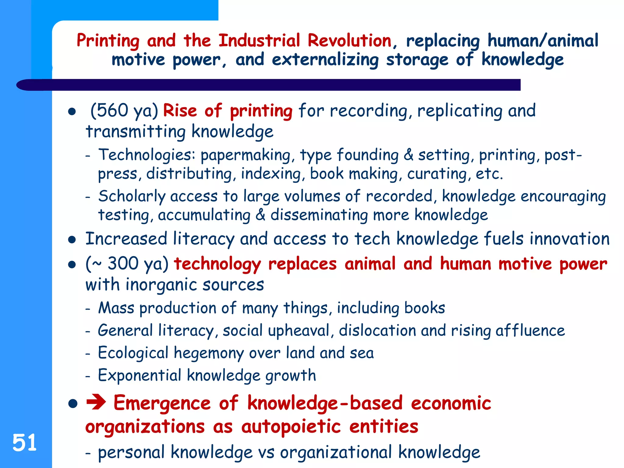 Printing and the Industrial Revolution, replacing human/animal
motive power, and externalizing storage of knowledge
 (560 ya) Rise of printing for recording, replicating and
transmitting knowledge
– Technologies: papermaking, type founding & setting, printing, post-
press, distributing, indexing, book making, curating, etc.
– Scholarly access to large volumes of recorded, knowledge encouraging
testing, accumulating & disseminating more knowledge
 Increased literacy and access to tech knowledge fuels innovation
 (~ 300 ya) technology replaces animal and human motive power
with inorganic sources
– Mass production of many things, including books
– General literacy, social upheaval, dislocation and rising affluence
– Ecological hegemony over land and sea
– Exponential knowledge growth
  Emergence of knowledge-based economic
organizations as autopoietic entities
– personal knowledge vs organizational knowledge51
 