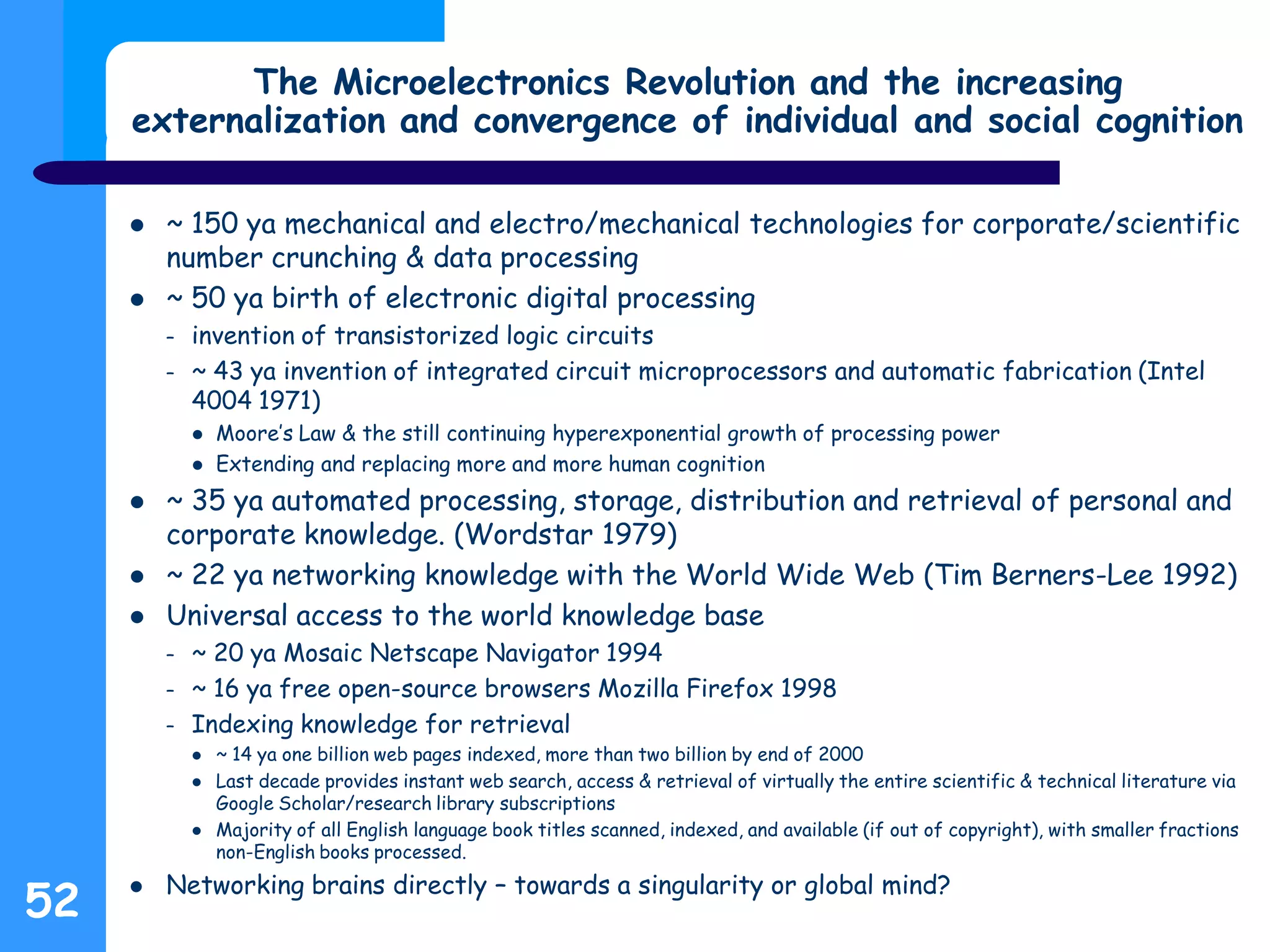 The Microelectronics Revolution and the increasing
externalization and convergence of individual and social cognition
 ~ 150 ya mechanical and electro/mechanical technologies for corporate/scientific
number crunching & data processing
 ~ 50 ya birth of electronic digital processing
– invention of transistorized logic circuits
– ~ 43 ya invention of integrated circuit microprocessors and automatic fabrication (Intel
4004 1971)
 Moore’s Law & the still continuing hyperexponential growth of processing power
 Extending and replacing more and more human cognition
 ~ 35 ya automated processing, storage, distribution and retrieval of personal and
corporate knowledge. (Wordstar 1979)
 ~ 22 ya networking knowledge with the World Wide Web (Tim Berners-Lee 1992)
 Universal access to the world knowledge base
– ~ 20 ya Mosaic Netscape Navigator 1994
– ~ 16 ya free open-source browsers Mozilla Firefox 1998
– Indexing knowledge for retrieval
 ~ 14 ya one billion web pages indexed, more than two billion by end of 2000
 Last decade provides instant web search, access & retrieval of virtually the entire scientific & technical literature via
Google Scholar/research library subscriptions
 Majority of all English language book titles scanned, indexed, and available (if out of copyright), with smaller fractions
non-English books processed.
 Networking brains directly – towards a singularity or global mind?
52
 