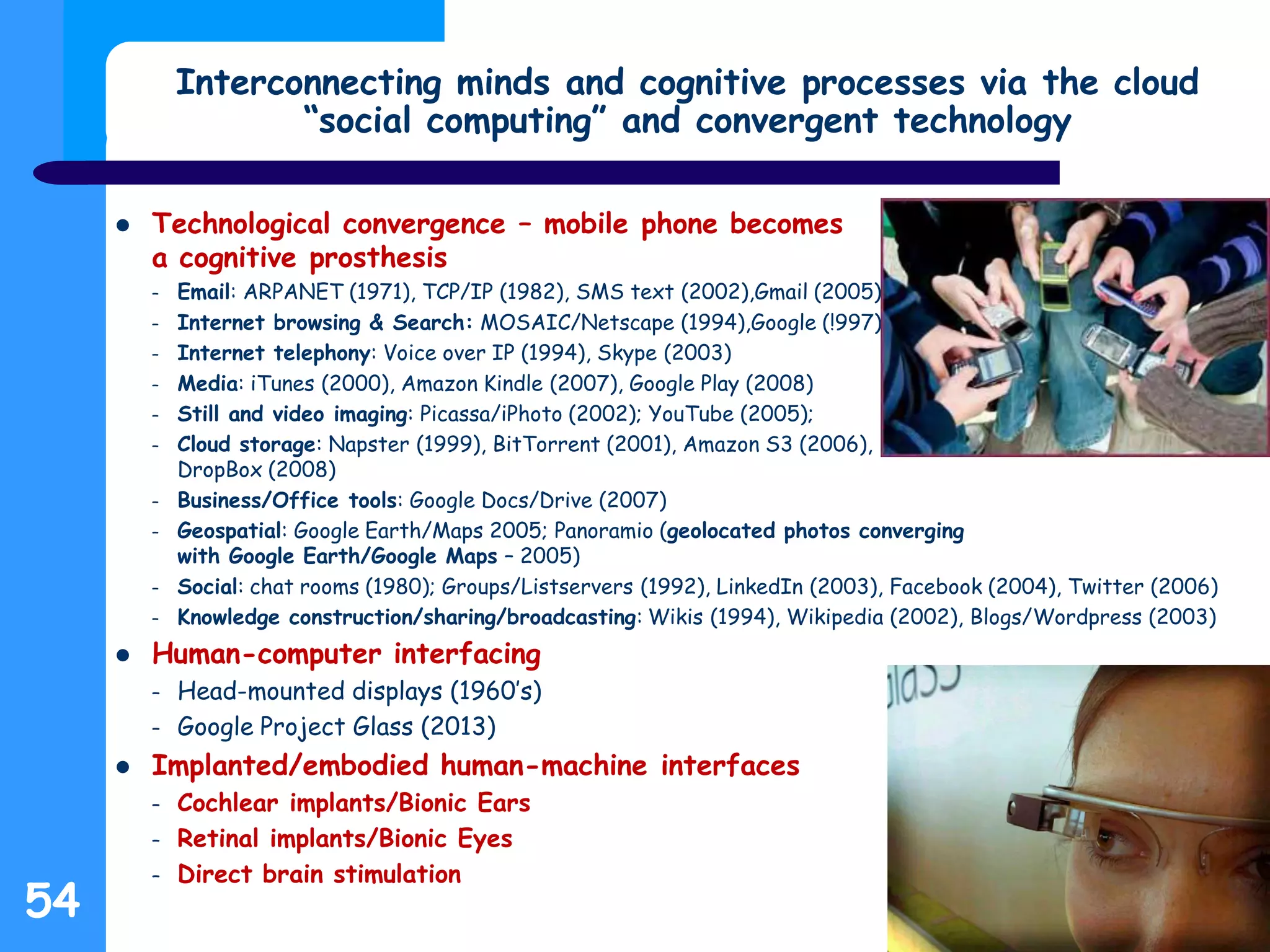 Interconnecting minds and cognitive processes via the cloud
“social computing” and convergent technology
 Technological convergence – mobile phone becomes
a cognitive prosthesis
– Email: ARPANET (1971), TCP/IP (1982), SMS text (2002),Gmail (2005)
– Internet browsing & Search: MOSAIC/Netscape (1994),Google (!997)
– Internet telephony: Voice over IP (1994), Skype (2003)
– Media: iTunes (2000), Amazon Kindle (2007), Google Play (2008)
– Still and video imaging: Picassa/iPhoto (2002); YouTube (2005);
– Cloud storage: Napster (1999), BitTorrent (2001), Amazon S3 (2006),
DropBox (2008)
– Business/Office tools: Google Docs/Drive (2007)
– Geospatial: Google Earth/Maps 2005; Panoramio (geolocated photos converging
with Google Earth/Google Maps – 2005)
– Social: chat rooms (1980); Groups/Listservers (1992), LinkedIn (2003), Facebook (2004), Twitter (2006)
– Knowledge construction/sharing/broadcasting: Wikis (1994), Wikipedia (2002), Blogs/Wordpress (2003)
 Human-computer interfacing
– Head-mounted displays (1960’s)
– Google Project Glass (2013)
 Implanted/embodied human-machine interfaces
– Cochlear implants/Bionic Ears
– Retinal implants/Bionic Eyes
– Direct brain stimulation
54
 