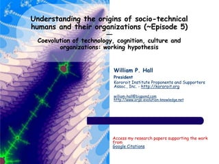 Understanding the origins of socio-technical
humans and their organizations (~Episode 5)
—
Coevolution of technology, cognition, culture and
organizations: working hypothesis
William P. Hall
President
Kororoit Institute Proponents and Supporters
Assoc., Inc. - http://kororoit.org
william-hall@bigpond.com
http://www.orgs-evolution-knowledge.net
Access my research papers supporting the work
from
Google Citations
 