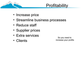 Profitability
•   Increase price
•   Streamline business processes
•   Reduce staff
•   Supplier prices
•   Extra services            So you need to
•   Clients                 increase your profits
 