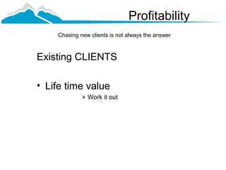 Profitability
    Chasing new clients is not always the answer



Existing CLIENTS

• Life time value
             » Work it out
 