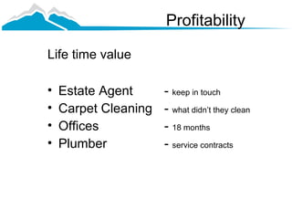 Profitability

Life time value

•   Estate Agent      - keep in touch
•   Carpet Cleaning   - what didn’t they clean
•   Offices           - 18 months
•   Plumber           - service contracts
 