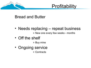 Profitability

Bread and Butter

• Needs replacing – repeat business
          » New one every few weeks - months

• Off the shelf
          » Buy mine

• Ongoing service
          » Contracts
 
