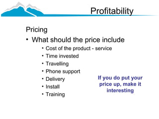Profitability

Pricing
• What should the price include
    •   Cost of the product - service
    •   Time invested
    •   Travelling
    •   Phone support
    •   Delivery               If you do put your
    •   Install                 price up, make it
                                   interesting
    •   Training
 