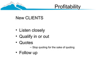 Profitability

New CLIENTS

• Listen closely
• Qualify in or out
• Quotes
        – Stop quoting for the sake of quoting

• Follow up
 