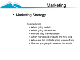 Marketing

• Marketing Strategy

       – Telemarketing
           » Who’s going to do it
           » Who’s going to train them
           » How are they to be rewarded
           » Which market and products and how long
           » Where are the contacts going to come from
           » How are you going to measure the results
 