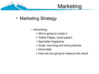 Marketing

• Marketing Strategy

       – Advertising
          » Who’s going to create it
          » Yellow Pages, Local papers
          » Specialist magazines
          » Costs, how long and what products
          » Direct Mail
          » How are you going to measure the result
 