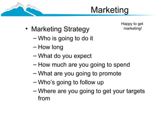Marketing
                                  Happy to get
• Marketing Strategy               marketing!

  – Who is going to do it
  – How long
  – What do you expect
  – How much are you going to spend
  – What are you going to promote
  – Who’s going to follow up
  – Where are you going to get your targets
    from
 