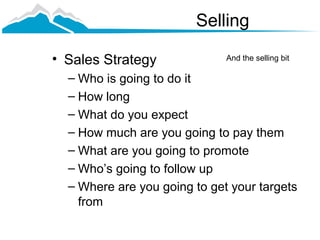 Selling

• Sales Strategy              And the selling bit

  – Who is going to do it
  – How long
  – What do you expect
  – How much are you going to pay them
  – What are you going to promote
  – Who’s going to follow up
  – Where are you going to get your targets
    from
 