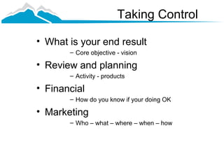 Taking Control

• What is your end result
       – Core objective - vision

• Review and planning
       – Activity - products

• Financial
       – How do you know if your doing OK

• Marketing
       – Who – what – where – when – how
 