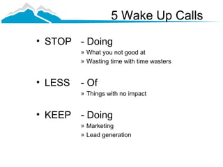 5 Wake Up Calls
• STOP - Doing
         » What you not good at
         » Wasting time with time wasters


• LESS   - Of
         » Things with no impact


• KEEP - Doing
         » Marketing
         » Lead generation
 