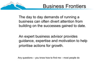 Business Frontiers
The day to day demands of running a
business can often divert attention from
building on the successes gained to date.

An expert business advisor provides
guidance, expertise and motivation to help
prioritise actions for growth.


Any questions – you know how to find me – most people do
 