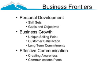 Business Frontiers
• Personal Development
    • Skill Sets
    • Goals and Objectives
• Business Growth
    • Unique Selling Point
    • Customer Satisfaction
    • Long Term Commitments
• Effective Communication
    • Creating Awareness
    • Communications Plans
 