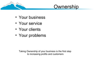 Ownership
•   Your business
•   Your service
•   Your clients
•   Your problems


    Taking Ownership of your business is the first step
           to increasing profits and customers
 
