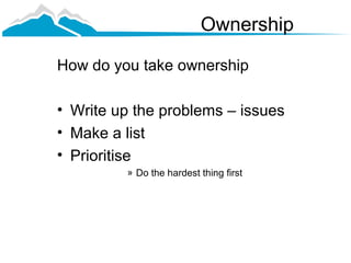 Ownership

How do you take ownership

• Write up the problems – issues
• Make a list
• Prioritise
         » Do the hardest thing first
 