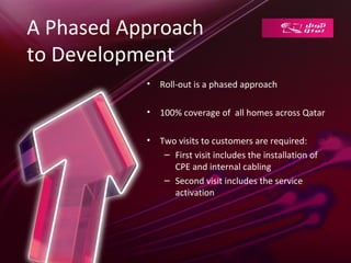 A Phased Approach
to Development
           •   Roll-out is a phased approach

           •   100% coverage of all homes across Qatar

           •   Two visits to customers are required:
                – First visit includes the installation of
                  CPE and internal cabling
                – Second visit includes the service
                  activation
 