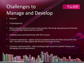 Challenges to
Manage and Develop
•   Network

•   IT development

•   Most customer homes set up for voice services. Re-wiring required across all homes
    to allow for High Speed Internet and IPTV

•   Enabling every connected home with Wi-Fi access

•   Customer experience – approx 3 hours to prepare homes for Fibre services for first
    visit. Second visit takes approx 60 minutes to activate services.

•   Customer communication – door knocking to get access to customer homes and
    managing roll-out expectations.
 