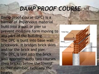DAMP PROOF COURSE
Damp proof course (DPC) is a
barrier of impervious material
built into a wall or pier to
prevent moisture form moving to
any part of the building.
The DPC is built into base wall
brickwork. It bridges brick skins
and/or the brick and pier.
The DPC is laid into the brick
wall approximately two courses
(two bricks) below the lowest
timber member, typically the
bearer.
 