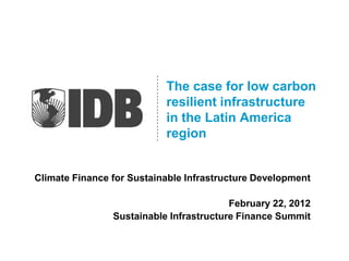 The case for low carbon
                           resilient infrastructure
                           in the Latin America
                           region


Climate Finance for Sustainable Infrastructure Development

                                         February 22, 2012
                Sustainable Infrastructure Finance Summit
 