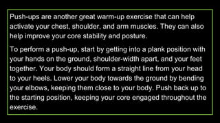 Push-ups are another great warm-up exercise that can help
activate your chest, shoulder, and arm muscles. They can also
help improve your core stability and posture.
To perform a push-up, start by getting into a plank position with
your hands on the ground, shoulder-width apart, and your feet
together. Your body should form a straight line from your head
to your heels. Lower your body towards the ground by bending
your elbows, keeping them close to your body. Push back up to
the starting position, keeping your core engaged throughout the
exercise.
 