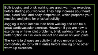 Both jogging and brisk walking are great warm-up exercises
before starting your workout. They help increase your heart
rate, blood flow, and body temperature, which prepares your
muscles and joints for physical activity.
Jogging is more intense than brisk walking and can be a
great cardiovascular exercise. However, if you are new to
exercising or have joint problems, brisk walking may be a
better option as it is lower impact and easier on your joints.
The key is to choose an activity that you enjoy and can
comfortably do for 5-10 minutes before moving on to other
warm-up exercises.
 