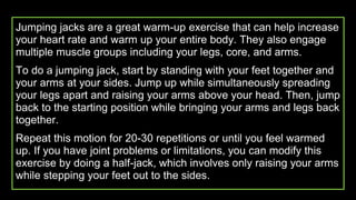 Jumping jacks are a great warm-up exercise that can help increase
your heart rate and warm up your entire body. They also engage
multiple muscle groups including your legs, core, and arms.
To do a jumping jack, start by standing with your feet together and
your arms at your sides. Jump up while simultaneously spreading
your legs apart and raising your arms above your head. Then, jump
back to the starting position while bringing your arms and legs back
together.
Repeat this motion for 20-30 repetitions or until you feel warmed
up. If you have joint problems or limitations, you can modify this
exercise by doing a half-jack, which involves only raising your arms
while stepping your feet out to the sides.
 