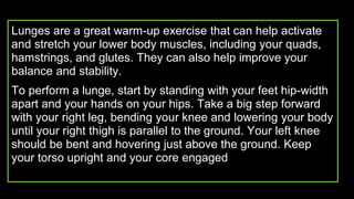 Lunges are a great warm-up exercise that can help activate
and stretch your lower body muscles, including your quads,
hamstrings, and glutes. They can also help improve your
balance and stability.
To perform a lunge, start by standing with your feet hip-width
apart and your hands on your hips. Take a big step forward
with your right leg, bending your knee and lowering your body
until your right thigh is parallel to the ground. Your left knee
should be bent and hovering just above the ground. Keep
your torso upright and your core engaged
 